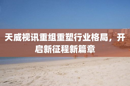 天威视讯重组重塑行业格局，开启新征程新篇章