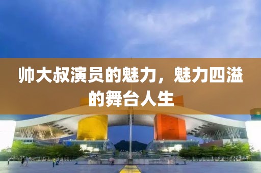 帅大叔演员的魅力，魅力四溢的舞台人生