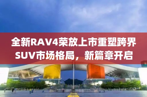 全新RAV4荣放上市重塑跨界SUV市场格局，新篇章开启