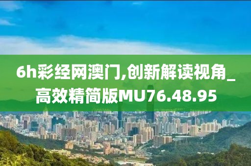 6h彩经网澳门,创新解读视角_高效精简版MU76.48.95