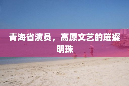 青海省演员，高原文艺的璀璨明珠