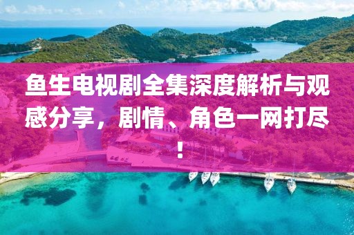 鱼生电视剧全集深度解析与观感分享，剧情、角色一网打尽！