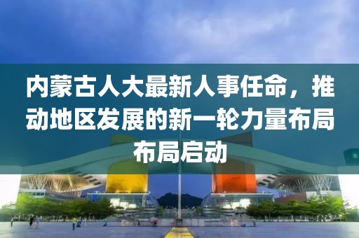 内蒙古人大最新人事任命，推动地区发展的新一轮力量布局布局启动