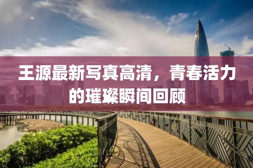 王源最新写真高清，青春活力的璀璨瞬间回顾