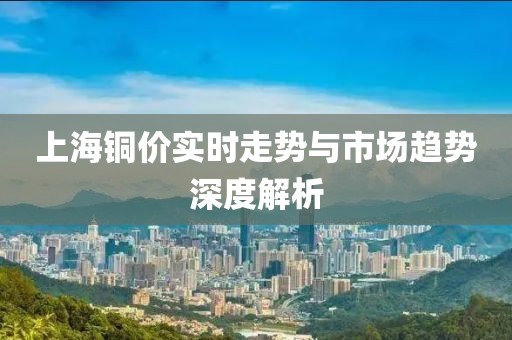 上海铜价实时走势与市场趋势深度解析