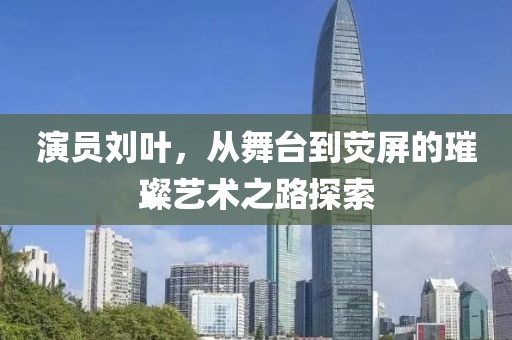 演员刘叶，从舞台到荧屏的璀璨艺术之路探索