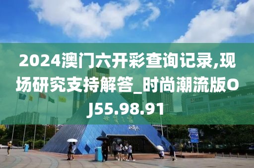 2024澳门六开彩查询记录,现场研究支持解答_时尚潮流版OJ55.98.91