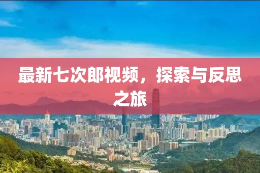最新七次郎视频，探索与反思之旅