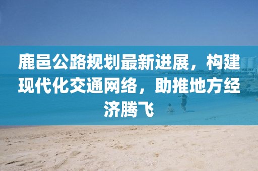 鹿邑公路规划最新进展，构建现代化交通网络，助推地方经济腾飞