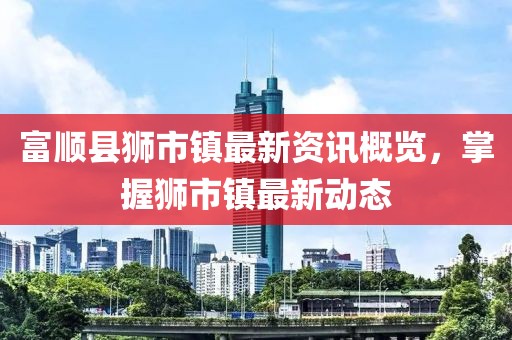 富顺县狮市镇最新资讯概览，掌握狮市镇最新动态