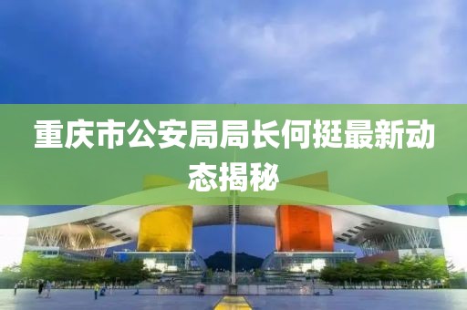 重庆市公安局局长何挺最新动态揭秘