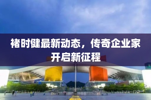 褚时健最新动态，传奇企业家开启新征程