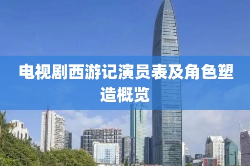 电视剧西游记演员表及角色塑造概览
