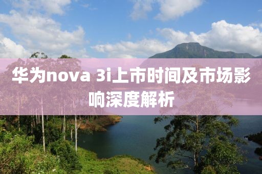 华为nova 3i上市时间及市场影响深度解析