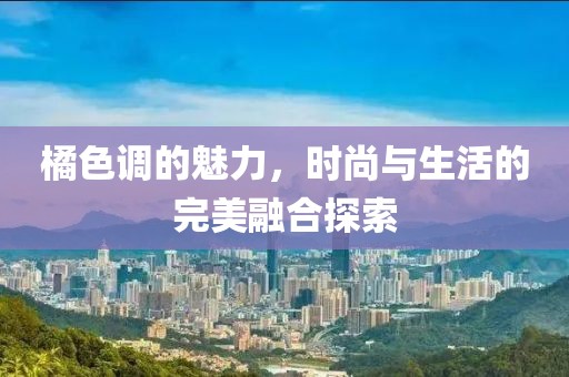 橘色调的魅力，时尚与生活的完美融合探索