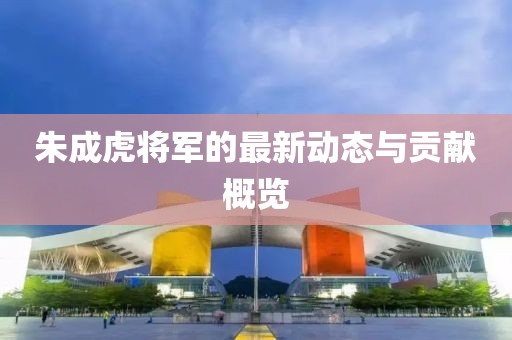 朱成虎将军的最新动态与贡献概览