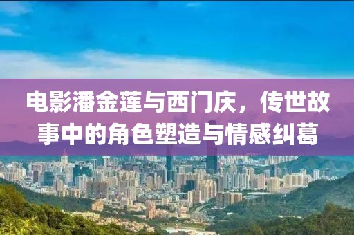电影潘金莲与西门庆，传世故事中的角色塑造与情感纠葛