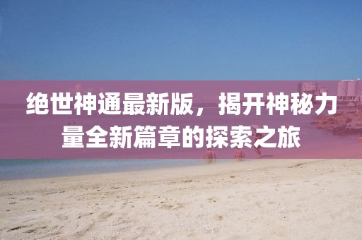 绝世神通最新版，揭开神秘力量全新篇章的探索之旅