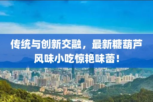 传统与创新交融，最新糖葫芦风味小吃惊艳味蕾！