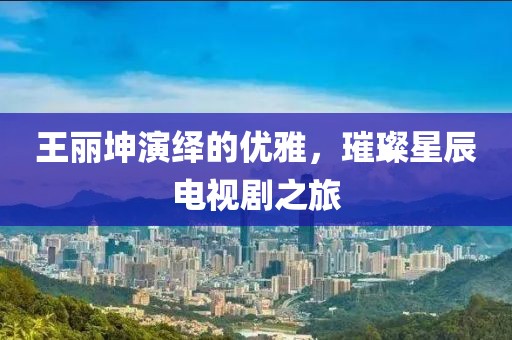 王丽坤演绎的优雅，璀璨星辰电视剧之旅