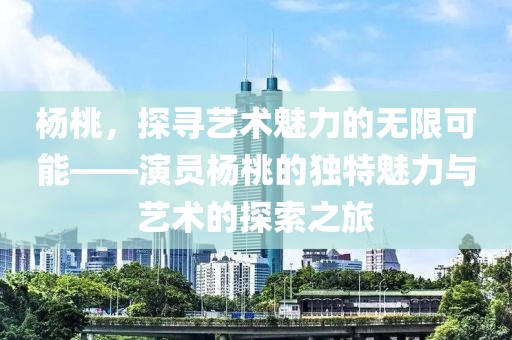 杨桃，探寻艺术魅力的无限可能——演员杨桃的独特魅力与艺术的探索之旅