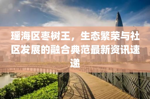 瑶海区枣树王，生态繁荣与社区发展的融合典范最新资讯速递