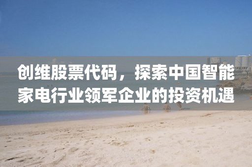 创维股票代码，探索中国智能家电行业领军企业的投资机遇