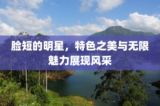 脸短的明星，特色之美与无限魅力展现风采