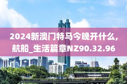 2024新澳门特马今晚开什么,航船_生活篇章NZ90.32.96