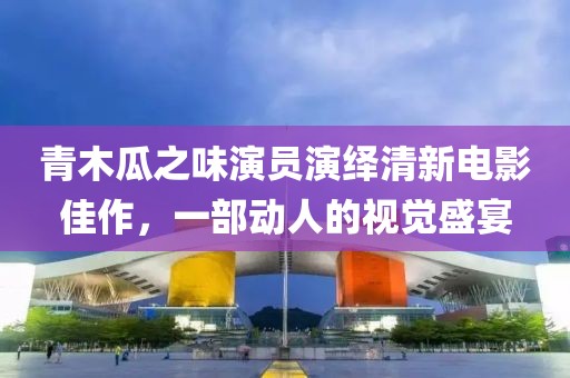 青木瓜之味演员演绎清新电影佳作，一部动人的视觉盛宴