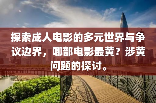 探索成人电影的多元世界与争议边界，哪部电影最黄？涉黄问题的探讨。