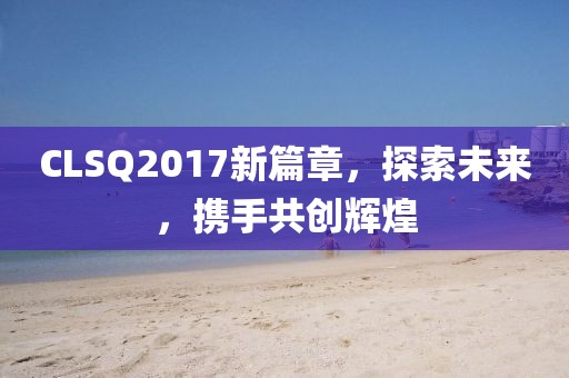 CLSQ2017新篇章，探索未来，携手共创辉煌