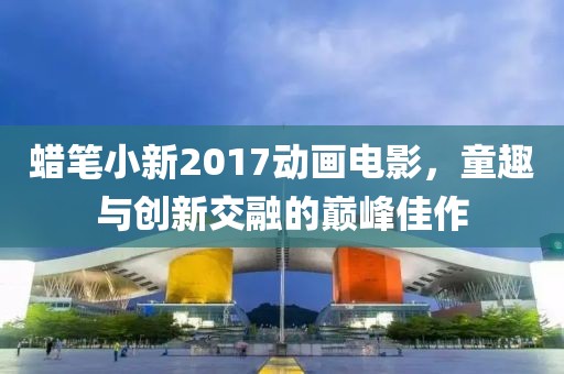 蜡笔小新2017动画电影，童趣与创新交融的巅峰佳作