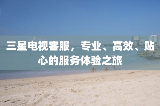 三星电视客服，专业、高效、贴心的服务体验之旅