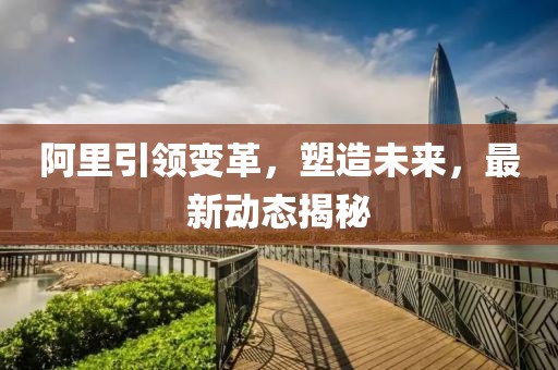 阿里引领变革，塑造未来，最新动态揭秘