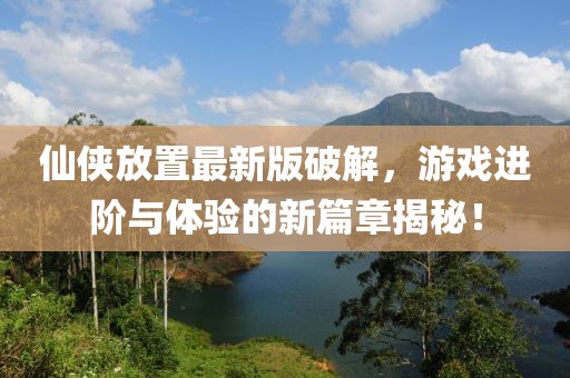 仙侠放置最新版破解，游戏进阶与体验的新篇章揭秘！