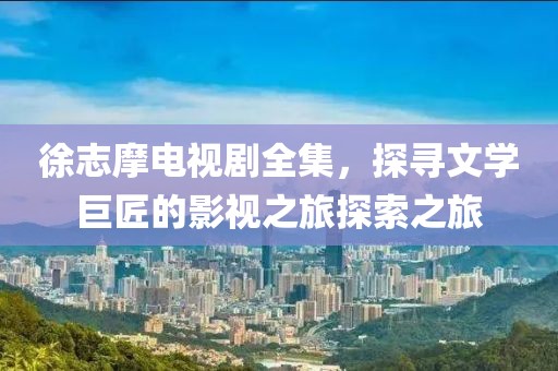 徐志摩电视剧全集，探寻文学巨匠的影视之旅探索之旅