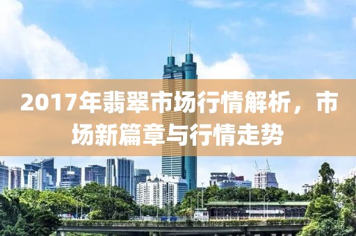 2017年翡翠市场行情解析，市场新篇章与行情走势
