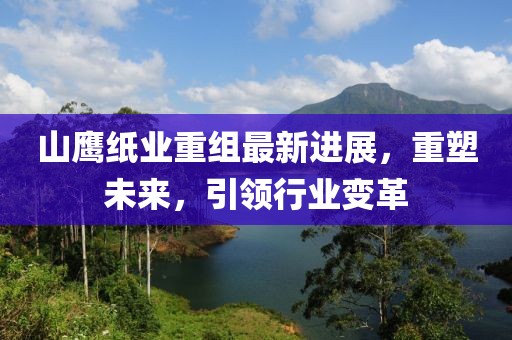 山鹰纸业重组最新进展，重塑未来，引领行业变革