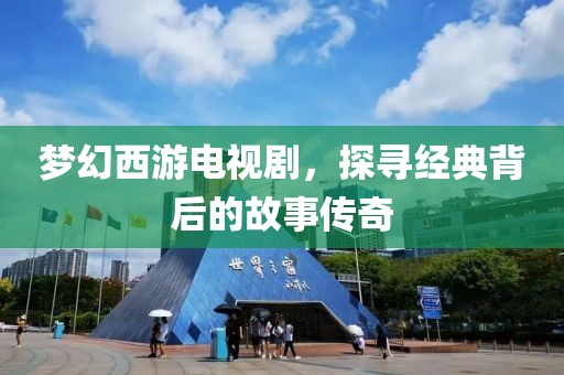 梦幻西游电视剧，探寻经典背后的故事传奇
