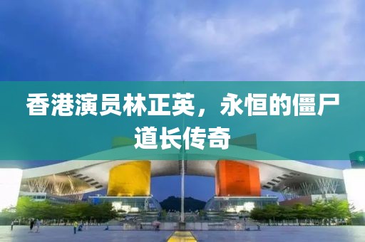 香港演员林正英，永恒的僵尸道长传奇