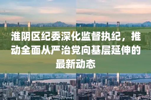 淮阴区纪委深化监督执纪，推动全面从严治党向基层延伸的最新动态