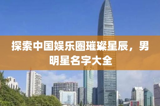 探索中国娱乐圈璀璨星辰，男明星名字大全