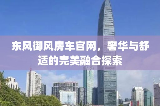 东风御风房车官网，奢华与舒适的完美融合探索