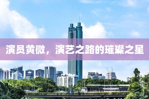 演员黄微，演艺之路的璀璨之星
