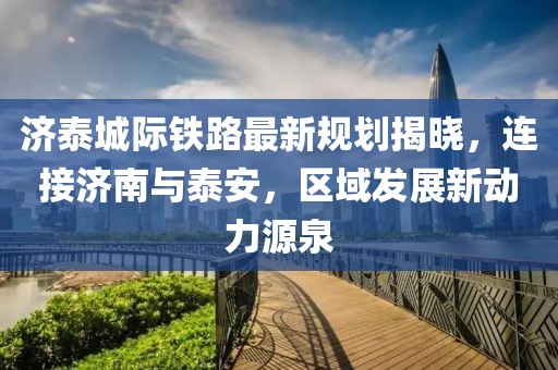 济泰城际铁路最新规划揭晓，连接济南与泰安，区域发展新动力源泉