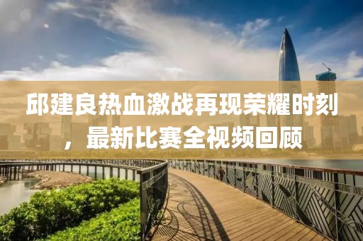 邱建良热血激战再现荣耀时刻，最新比赛全视频回顾