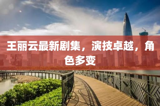 王丽云最新剧集，演技卓越，角色多变