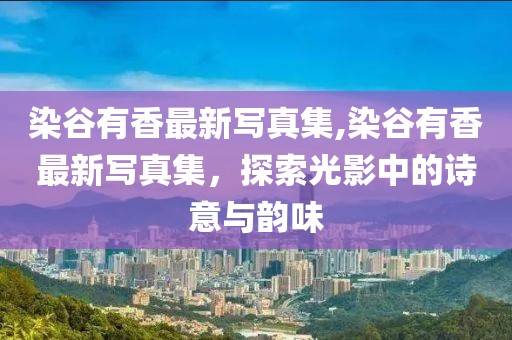 染谷有香最新写真集,染谷有香最新写真集，探索光影中的诗意与韵味