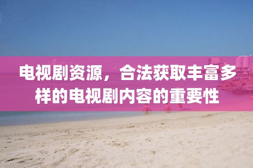 电视剧资源，合法获取丰富多样的电视剧内容的重要性